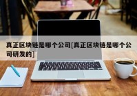 真正区块链是哪个公司[真正区块链是哪个公司研发的]